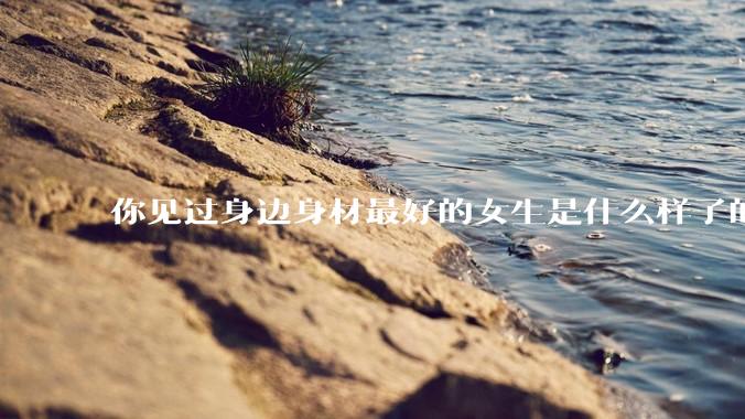 你见过身边身材最好的女生是什么样子的？