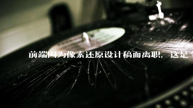 前端因为像素还原设计稿而离职，这是个别现象吗？